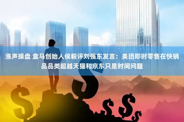 涨声操盘 盒马创始人侯毅评刘强东发言：美团即时零售在快销品品类超越天猫和京东只是时间问题