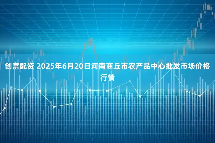 创富配资 2025年6月20日河南商丘市农产品中心批发市场价格行情