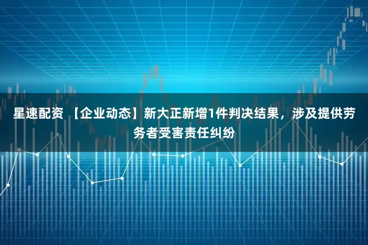 星速配资 【企业动态】新大正新增1件判决结果，涉及提供劳务者受害责任纠纷