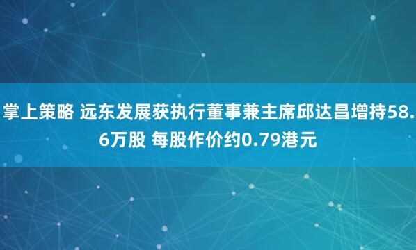 掌上策略 远东发展获执行董事兼主席邱达昌增持58.6万股 每股作价约0.79港元