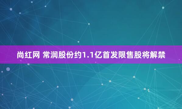 尚红网 常润股份约1.1亿首发限售股将解禁