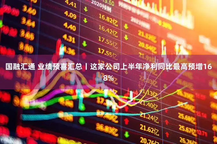 国融汇通 业绩预喜汇总丨这家公司上半年净利同比最高预增168%