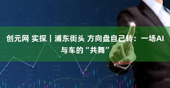 创元网 实探｜浦东街头 方向盘自己转：一场AI与车的“共舞”