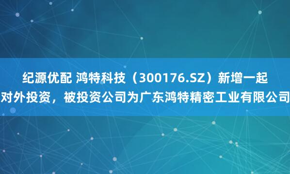 纪源优配 鸿特科技(300176.SZ)新增一起对外投资,被投资公司为广东鸿特精密工业有限公司