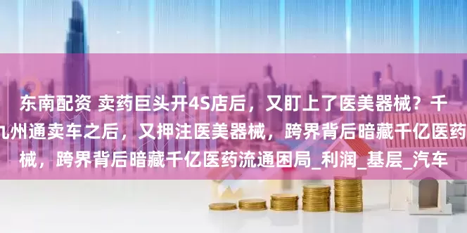 东南配资 卖药巨头开4S店后，又盯上了医美器械？千亿药贩子的转型突围；战九州通卖车之后，又押注医美器械，跨界背后暗藏千亿医药流通困局_利润_基层_汽车