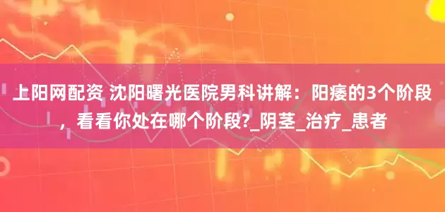 上阳网配资 沈阳曙光医院男科讲解：阳痿的3个阶段，看看你处在哪个阶段?_阴茎_治疗_患者