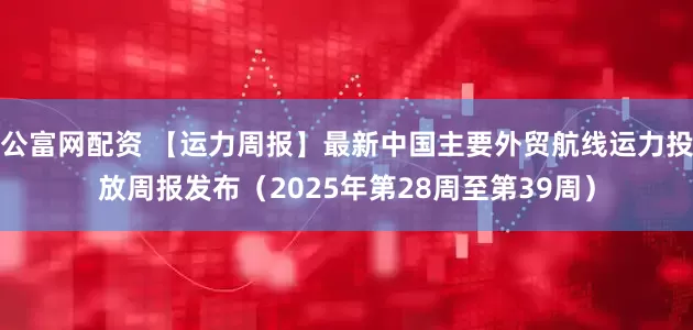 公富网配资 【运力周报】最新中国主要外贸航线运力投放周报发布(2025年第28周至第39周)
