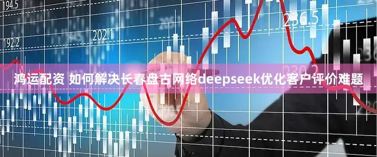 鸿运配资 如何解决长春盘古网络deepseek优化客户评价难题